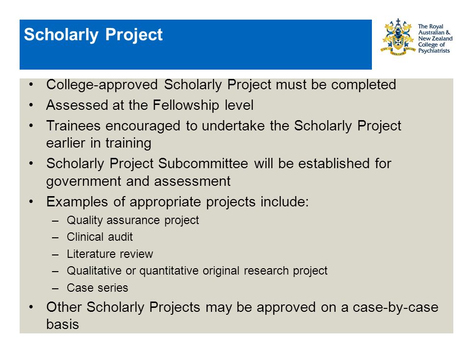Scholarly Project College-approved Scholarly Project must be completed Assessed at the Fellowship level Trainees encouraged to undertake the Scholarly Project earlier in training Scholarly Project Subcommittee will be established for government and assessment Examples of appropriate projects include: –Quality assurance project –Clinical audit –Literature review –Qualitative or quantitative original research project –Case series Other Scholarly Projects may be approved on a case-by-case basis