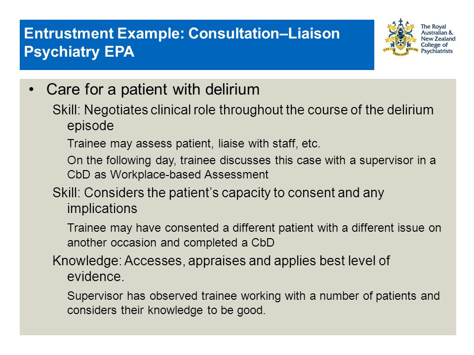 Entrustment Example: Consultation–Liaison Psychiatry EPA Care for a patient with delirium Skill: Negotiates clinical role throughout the course of the delirium episode Trainee may assess patient, liaise with staff, etc.