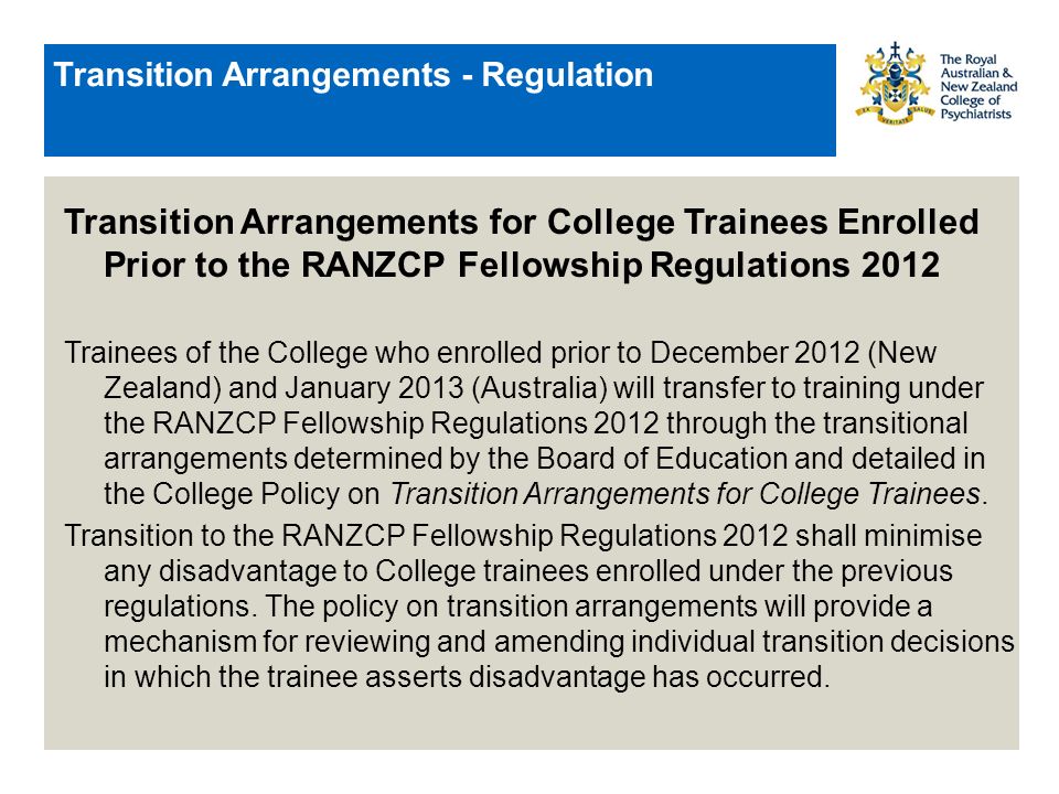Transition Arrangements - Regulation Transition Arrangements for College Trainees Enrolled Prior to the RANZCP Fellowship Regulations 2012 Trainees of the College who enrolled prior to December 2012 (New Zealand) and January 2013 (Australia) will transfer to training under the RANZCP Fellowship Regulations 2012 through the transitional arrangements determined by the Board of Education and detailed in the College Policy on Transition Arrangements for College Trainees.