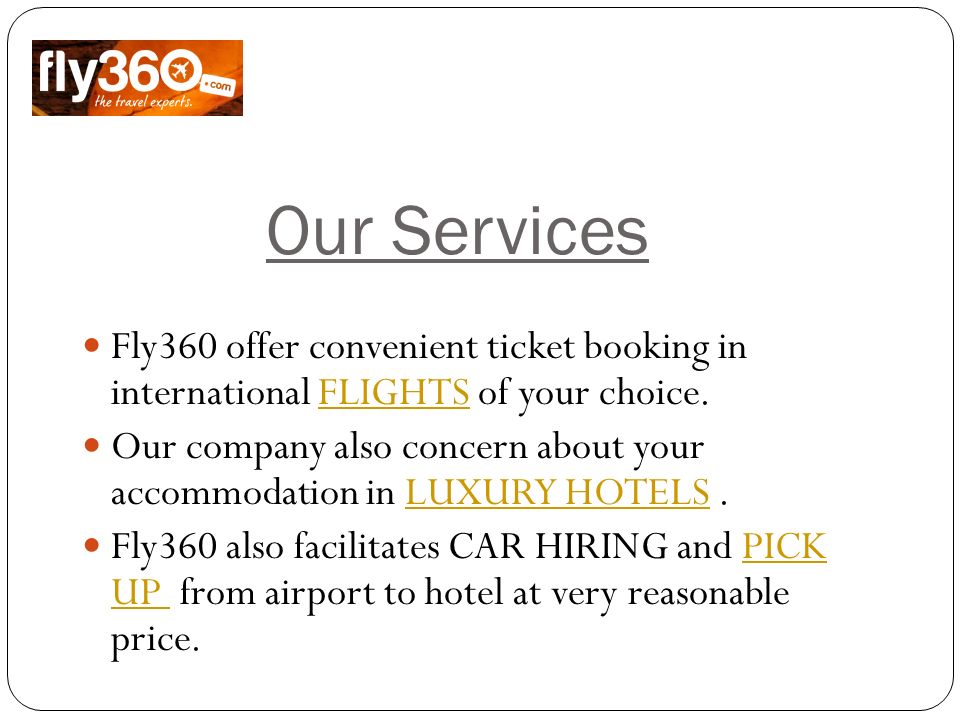 Our Services Fly360 offer convenient ticket booking in international FLIGHTS of your choice.FLIGHTS Our company also concern about your accommodation in LUXURY HOTELS.LUXURY HOTELS Fly360 also facilitates CAR HIRING and PICK UP from airport to hotel at very reasonable price.PICK UP