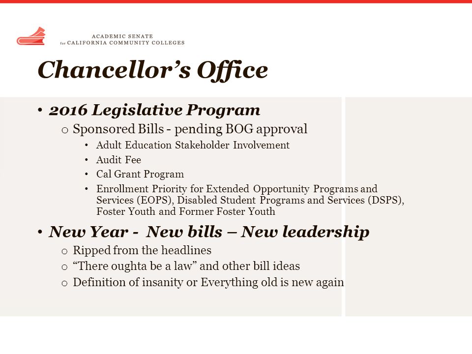 Chancellor’s Office 2016 Legislative Program o Sponsored Bills - pending BOG approval Adult Education Stakeholder Involvement Audit Fee Cal Grant Program Enrollment Priority for Extended Opportunity Programs and Services (EOPS), Disabled Student Programs and Services (DSPS), Foster Youth and Former Foster Youth New Year - New bills – New leadership o Ripped from the headlines o There oughta be a law and other bill ideas o Definition of insanity or Everything old is new again