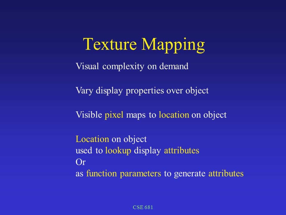CSE 681 Texture Mapping Visual complexity on demand Vary display properties over object Location on object used to lookup display attributes Or as function parameters to generate attributes Visible pixel maps to location on object