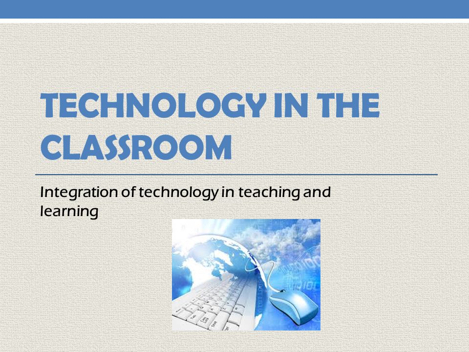 TECHNOLOGY IN THE CLASSROOM Integration of technology in teaching and learning