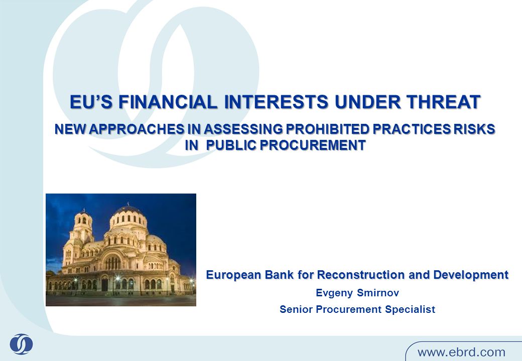 EU’S FINANCIAL INTERESTS UNDER THREAT NEW APPROACHES IN ASSESSING PROHIBITED PRACTICES RISKS IN PUBLIC PROCUREMENT European Bank for Reconstruction and Development Evgeny Smirnov Senior Procurement Specialist