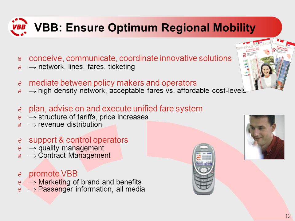12 VBB: Ensure Optimum Regional Mobility conceive, communicate, coordinate innovative solutions  network, lines, fares, ticketing mediate between policy makers and operators  high density network, acceptable fares vs.