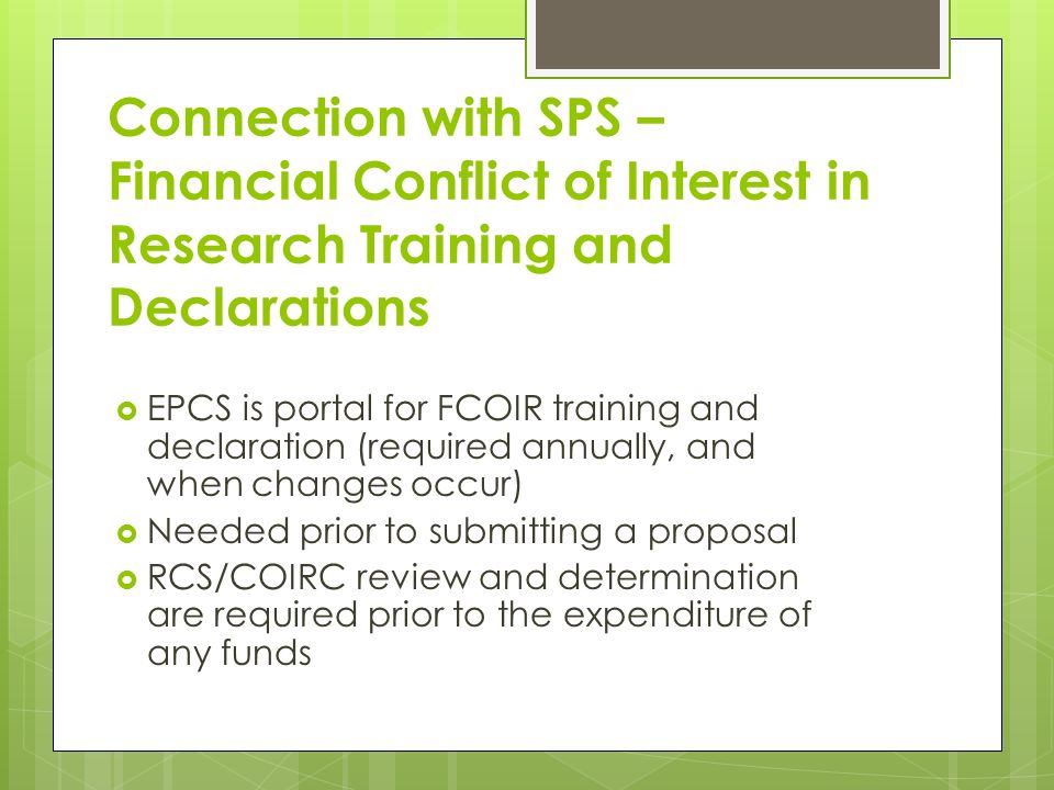 Connection with SPS – Financial Conflict of Interest in Research Training and Declarations  EPCS is portal for FCOIR training and declaration (required annually, and when changes occur)  Needed prior to submitting a proposal  RCS/COIRC review and determination are required prior to the expenditure of any funds