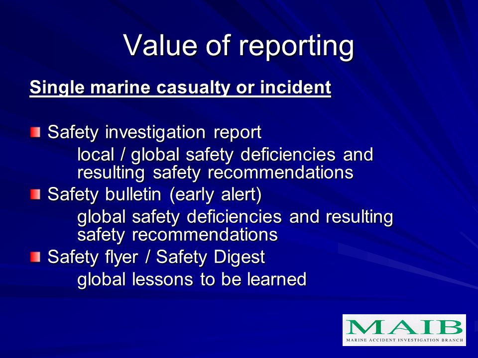 Value of reporting Single marine casualty or incident Safety investigation report local / global safety deficiencies and resulting safety recommendations Safety bulletin (early alert) global safety deficiencies and resulting safety recommendations Safety flyer / Safety Digest global lessons to be learned