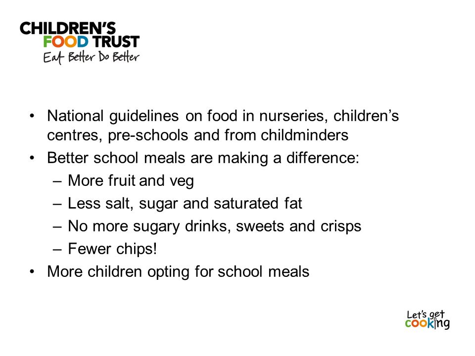 National guidelines on food in nurseries, children’s centres, pre-schools and from childminders Better school meals are making a difference: –More fruit and veg –Less salt, sugar and saturated fat –No more sugary drinks, sweets and crisps –Fewer chips.