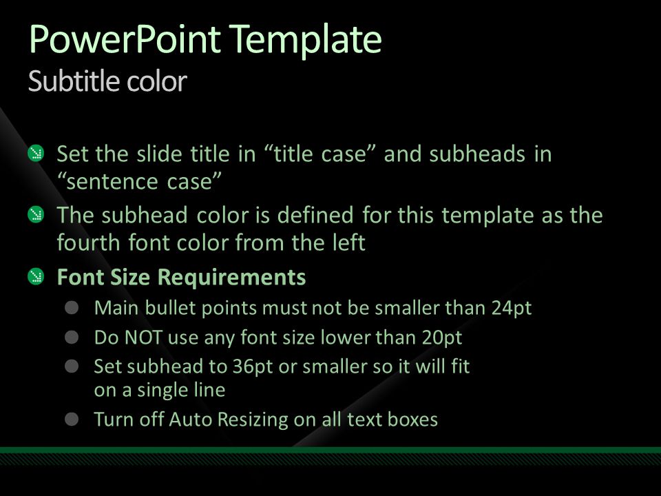 PowerPoint Template Subtitle color Set the slide title in title case and subheads in sentence case The subhead color is defined for this template as the fourth font color from the left Font Size Requirements Main bullet points must not be smaller than 24pt Do NOT use any font size lower than 20pt Set subhead to 36pt or smaller so it will fit on a single line Turn off Auto Resizing on all text boxes