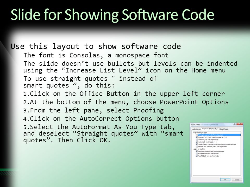 Slide for Showing Software Code Use this layout to show software code The font is Consolas, a monospace font The slide doesn’t use bullets but levels can be indented using the Increase List Level icon on the Home menu To use straight quotes instead of smart quotes , do this: 1.