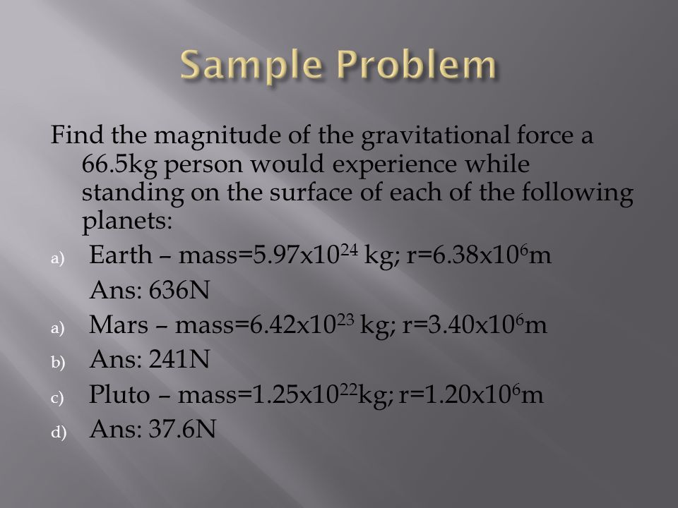 Find the magnitude of the gravitational force a 66.5kg person would experience while standing on the surface of each of the following planets: a) Earth – mass=5.97x10 24 kg; r=6.38x10 6 m Ans: 636N a) Mars – mass=6.42x10 23 kg; r=3.40x10 6 m b) Ans: 241N c) Pluto – mass=1.25x10 22 kg; r=1.20x10 6 m d) Ans: 37.6N