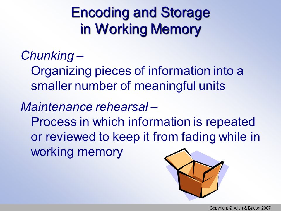 Copyright © Allyn & Bacon 2007 Encoding and Storage in Working Memory Chunking – Organizing pieces of information into a smaller number of meaningful units Maintenance rehearsal – Process in which information is repeated or reviewed to keep it from fading while in working memory