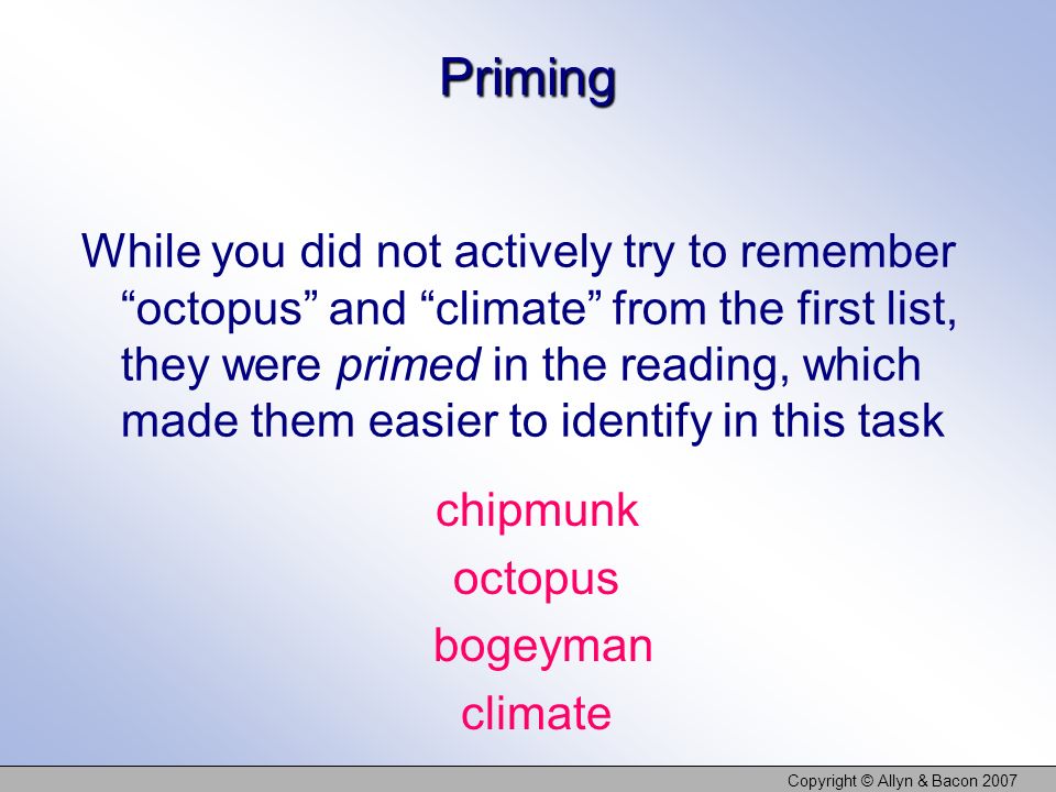 Copyright © Allyn & Bacon 2007 Priming While you did not actively try to remember octopus and climate from the first list, they were primed in the reading, which made them easier to identify in this task chipmunk octopus bogeyman climate