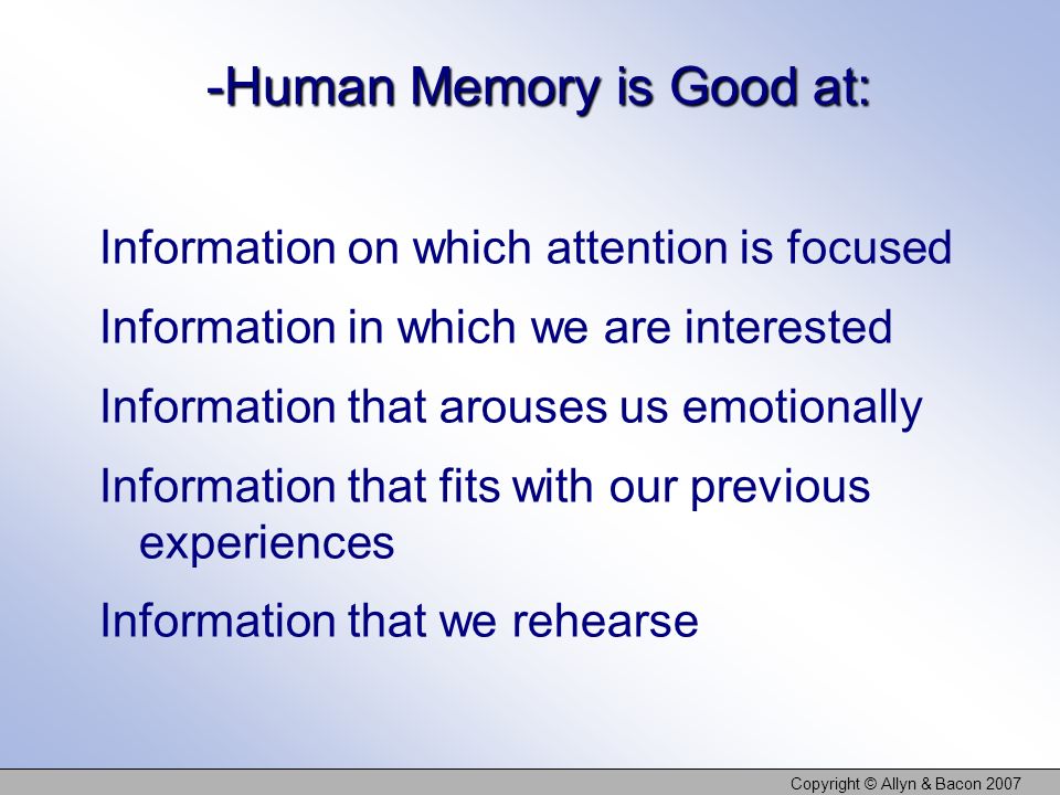 Copyright © Allyn & Bacon Human Memory is Good at: Information on which attention is focused Information in which we are interested Information that arouses us emotionally Information that fits with our previous experiences Information that we rehearse