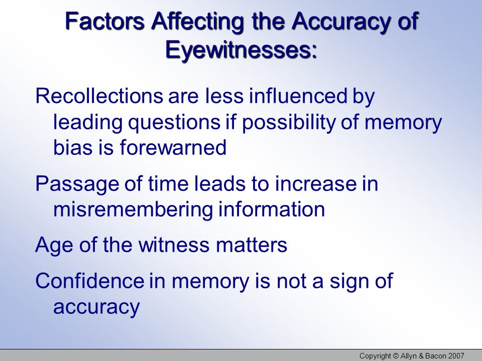 Copyright © Allyn & Bacon 2007 Factors Affecting the Accuracy of Eyewitnesses: Recollections are less influenced by leading questions if possibility of memory bias is forewarned Passage of time leads to increase in misremembering information Age of the witness matters Confidence in memory is not a sign of accuracy