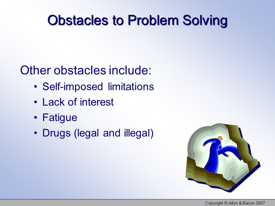 Copyright © Allyn & Bacon 2007 Obstacles to Problem Solving Other obstacles include: Self-imposed limitations Lack of interest Fatigue Drugs (legal and illegal)