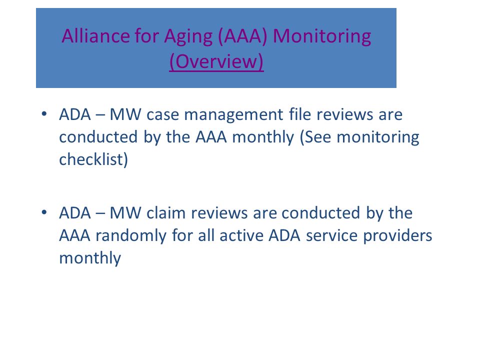Alliance for Aging (AAA) Monitoring (Overview) ADA – MW case management file reviews are conducted by the AAA monthly (See monitoring checklist) ADA – MW claim reviews are conducted by the AAA randomly for all active ADA service providers monthly