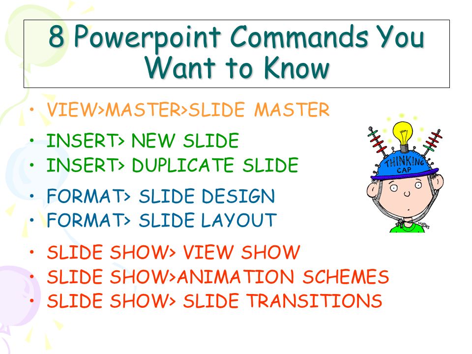 8 Powerpoint Commands You Want to Know VIEW>MASTER>SLIDE MASTER INSERT> NEW SLIDE INSERT> DUPLICATE SLIDE FORMAT> SLIDE DESIGN FORMAT> SLIDE LAYOUT SLIDE SHOW> VIEW SHOW SLIDE SHOW>ANIMATION SCHEMES SLIDE SHOW> SLIDE TRANSITIONS