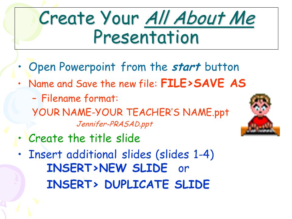 Create Your All About Me Presentation Open Powerpoint from the start button Name and Save the new file: FILE>SAVE AS –Filename format: YOUR NAME-YOUR TEACHER’S NAME.ppt Jennifer-PRASAD.ppt Create the title slide Insert additional slides (slides 1-4) INSERT>NEW SLIDE or INSERT> DUPLICATE SLIDE