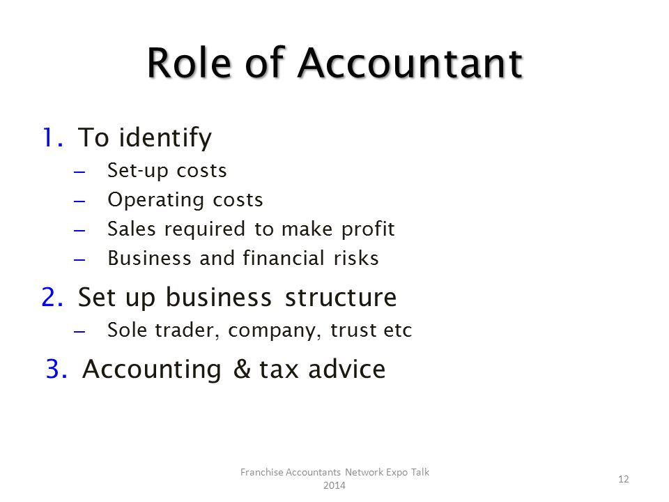 Role of Accountant 1.To identify – Set-up costs – Operating costs – Sales required to make profit – Business and financial risks 2.Set up business structure – Sole trader, company, trust etc 3.Accounting & tax advice 12 Franchise Accountants Network Expo Talk 2014
