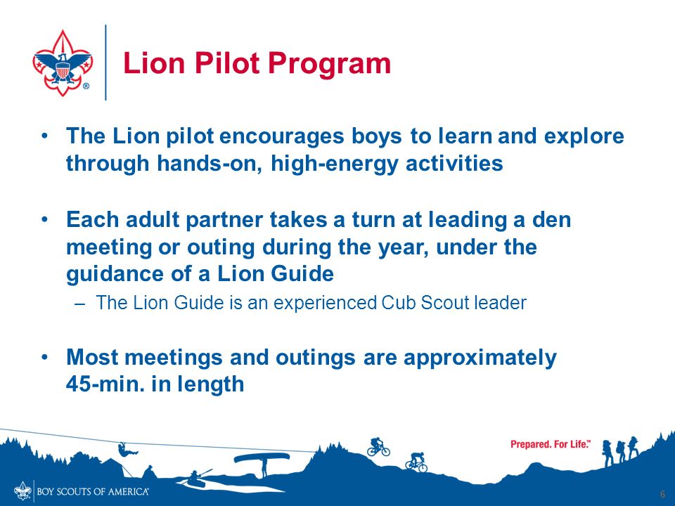 Lion Pilot Program The Lion pilot encourages boys to learn and explore through hands-on, high-energy activities Each adult partner takes a turn at leading a den meeting or outing during the year, under the guidance of a Lion Guide –The Lion Guide is an experienced Cub Scout leader Most meetings and outings are approximately 45-min.