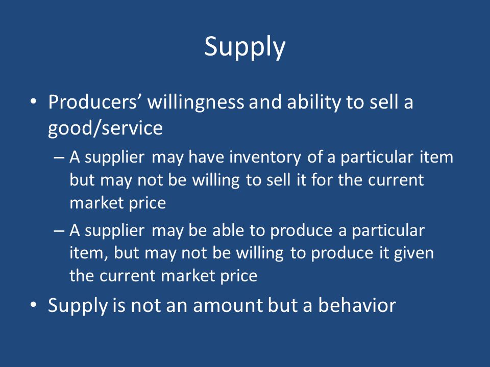 Supply Producers’ willingness and ability to sell a good/service – A supplier may have inventory of a particular item but may not be willing to sell it for the current market price – A supplier may be able to produce a particular item, but may not be willing to produce it given the current market price Supply is not an amount but a behavior