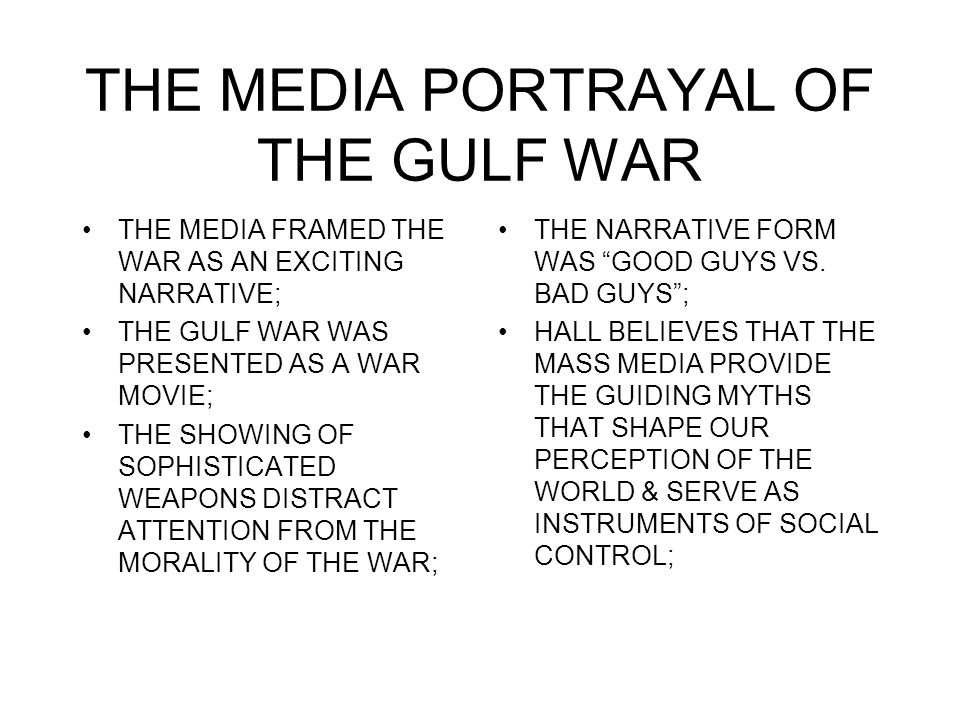 THE MEDIA PORTRAYAL OF THE GULF WAR THE MEDIA FRAMED THE WAR AS AN EXCITING NARRATIVE; THE GULF WAR WAS PRESENTED AS A WAR MOVIE; THE SHOWING OF SOPHISTICATED WEAPONS DISTRACT ATTENTION FROM THE MORALITY OF THE WAR; THE NARRATIVE FORM WAS GOOD GUYS VS.