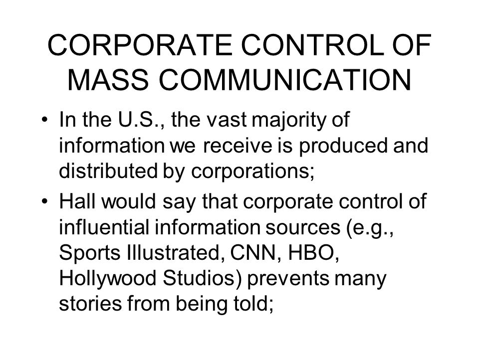 CORPORATE CONTROL OF MASS COMMUNICATION In the U.S., the vast majority of information we receive is produced and distributed by corporations; Hall would say that corporate control of influential information sources (e.g., Sports Illustrated, CNN, HBO, Hollywood Studios) prevents many stories from being told;