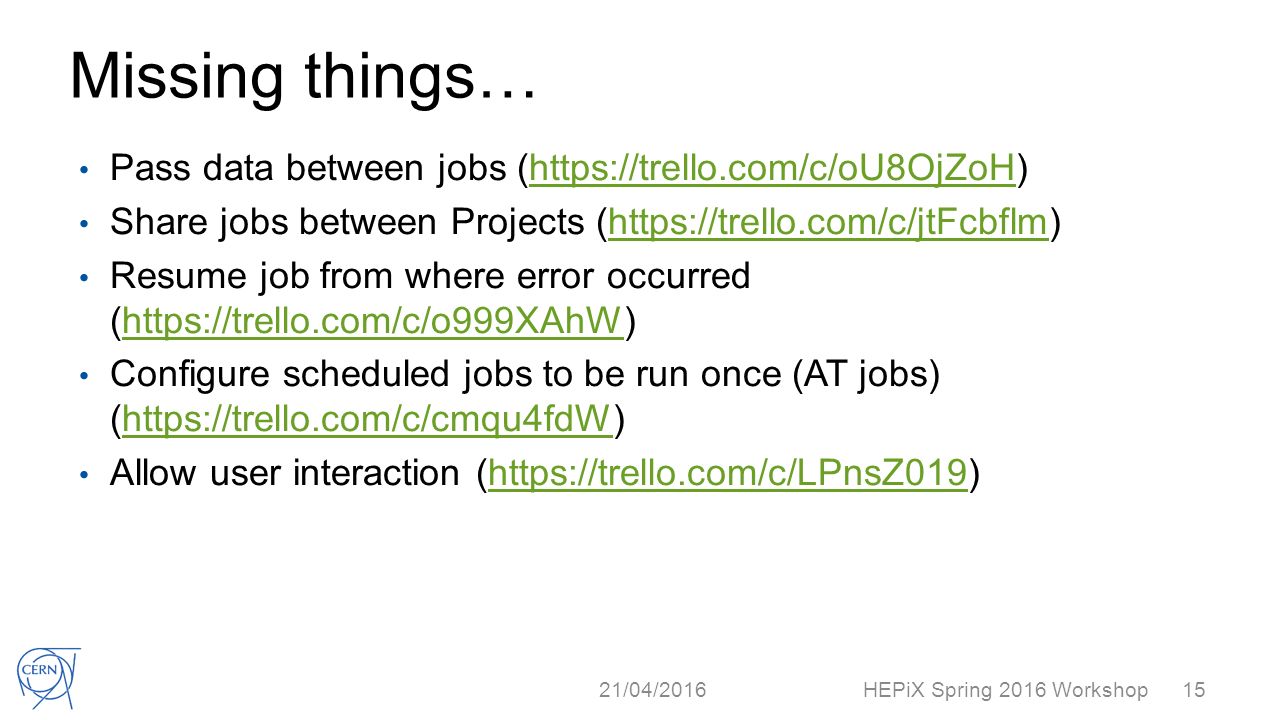 Missing things… Pass data between jobs (  Share jobs between Projects (  Resume job from where error occurred (  Configure scheduled jobs to be run once (AT jobs) (  Allow user interaction (  21/04/2016 HEPiX Spring 2016 Workshop15