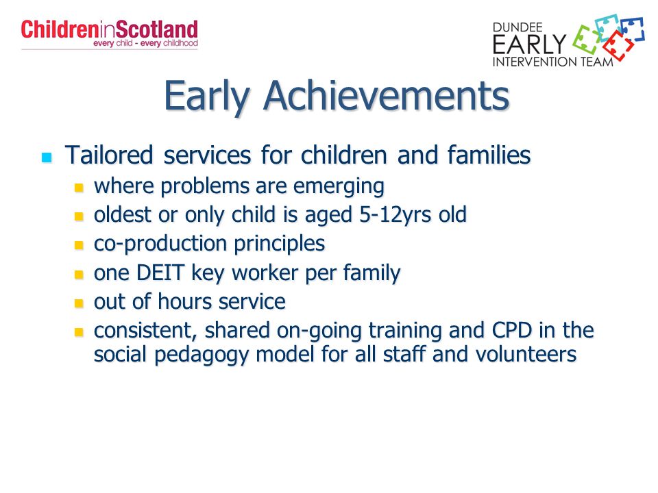 Early Achievements Early Achievements Tailored services for children and families Tailored services for children and families where problems are emerging where problems are emerging oldest or only child is aged 5-12yrs old oldest or only child is aged 5-12yrs old co-production principles co-production principles one DEIT key worker per family one DEIT key worker per family out of hours service out of hours service consistent, shared on-going training and CPD in the social pedagogy model for all staff and volunteers consistent, shared on-going training and CPD in the social pedagogy model for all staff and volunteers