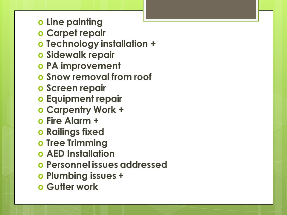  Line painting  Carpet repair  Technology installation +  Sidewalk repair  PA improvement  Snow removal from roof  Screen repair  Equipment repair  Carpentry Work +  Fire Alarm +  Railings fixed  Tree Trimming  AED Installation  Personnel issues addressed  Plumbing issues +  Gutter work