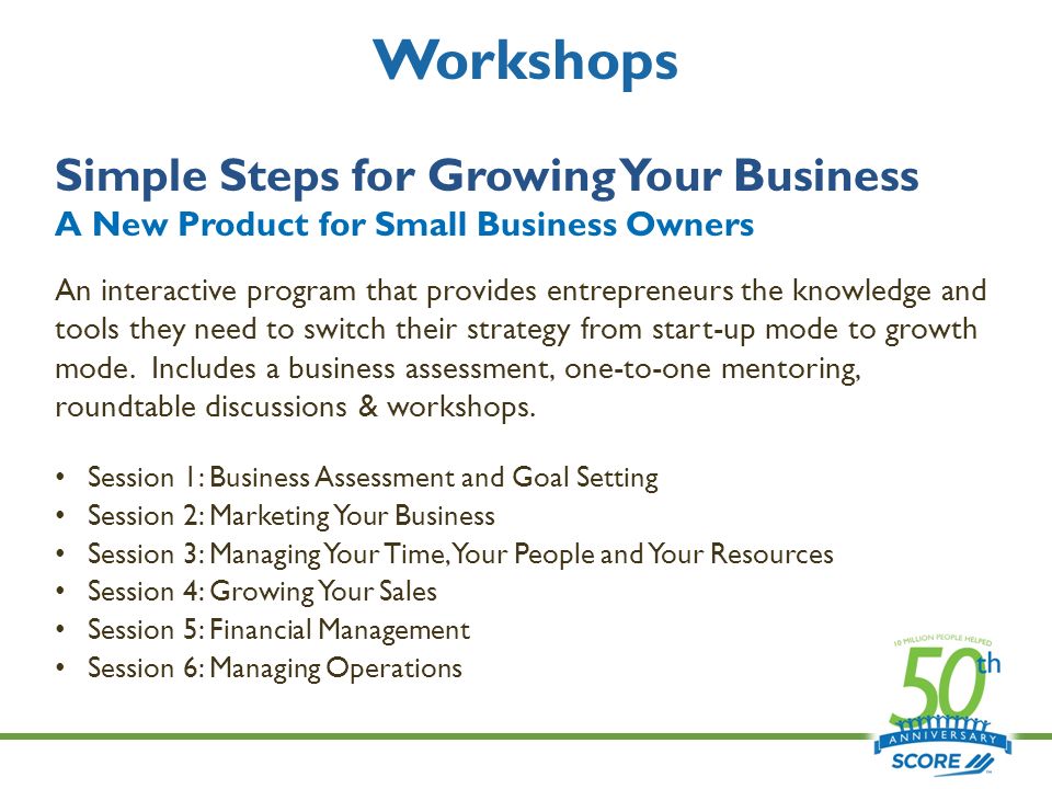 Workshops Simple Steps for Growing Your Business A New Product for Small Business Owners An interactive program that provides entrepreneurs the knowledge and tools they need to switch their strategy from start-up mode to growth mode.
