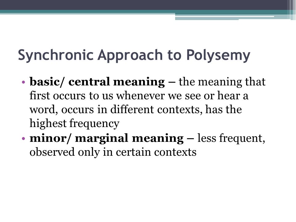 Synchronic Approach to Polysemy basic/ central meaning – the meaning that first occurs to us whenever we see or hear a word, occurs in different contexts, has the highest frequency minor/ marginal meaning – less frequent, observed only in certain contexts