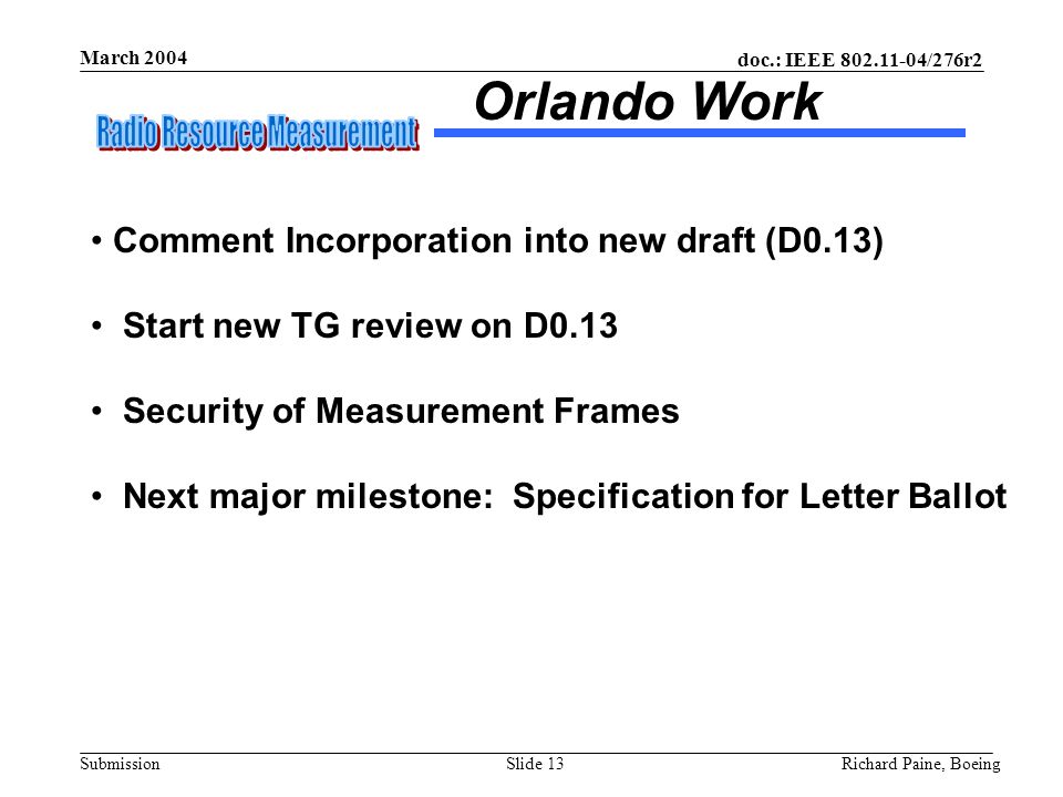 doc.: IEEE /276r2 Submission March 2004 Richard Paine, BoeingSlide 13 Orlando Work Comment Incorporation into new draft (D0.13) Start new TG review on D0.13 Security of Measurement Frames Next major milestone: Specification for Letter Ballot