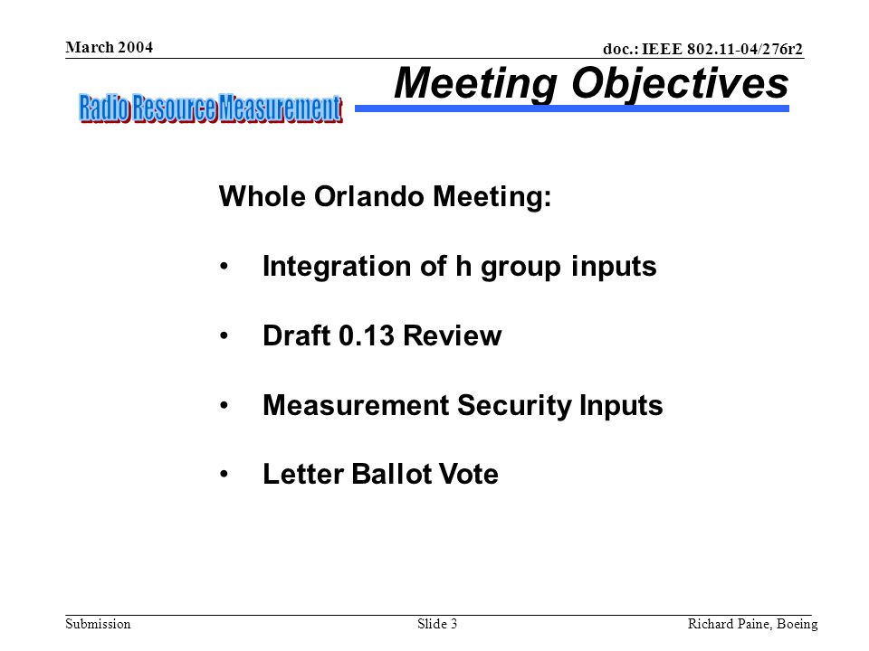 doc.: IEEE /276r2 Submission March 2004 Richard Paine, BoeingSlide 3 Meeting Objectives Whole Orlando Meeting: Integration of h group inputs Draft 0.13 Review Measurement Security Inputs Letter Ballot Vote