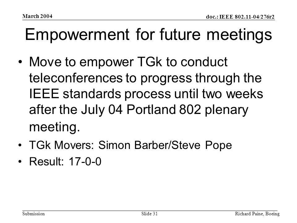 doc.: IEEE /276r2 Submission March 2004 Richard Paine, BoeingSlide 31 Empowerment for future meetings Move to empower TGk to conduct teleconferences to progress through the IEEE standards process until two weeks after the July 04 Portland 802 plenary meeting.