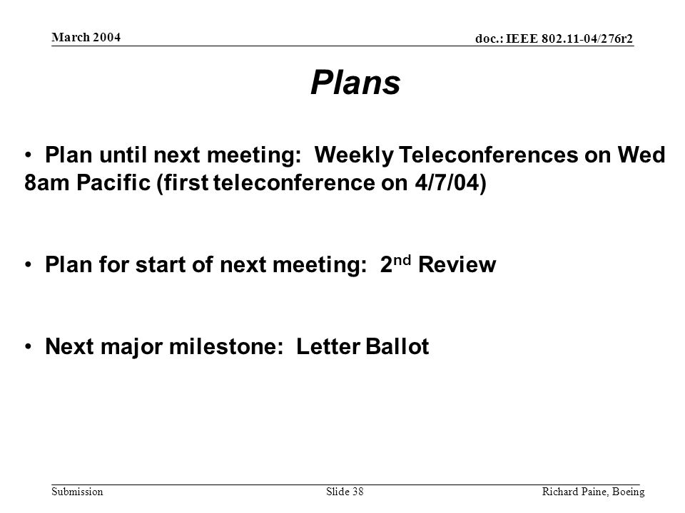 doc.: IEEE /276r2 Submission March 2004 Richard Paine, BoeingSlide 38 Plan until next meeting: Weekly Teleconferences on Wed 8am Pacific (first teleconference on 4/7/04) Plan for start of next meeting: 2 nd Review Next major milestone: Letter Ballot Plans
