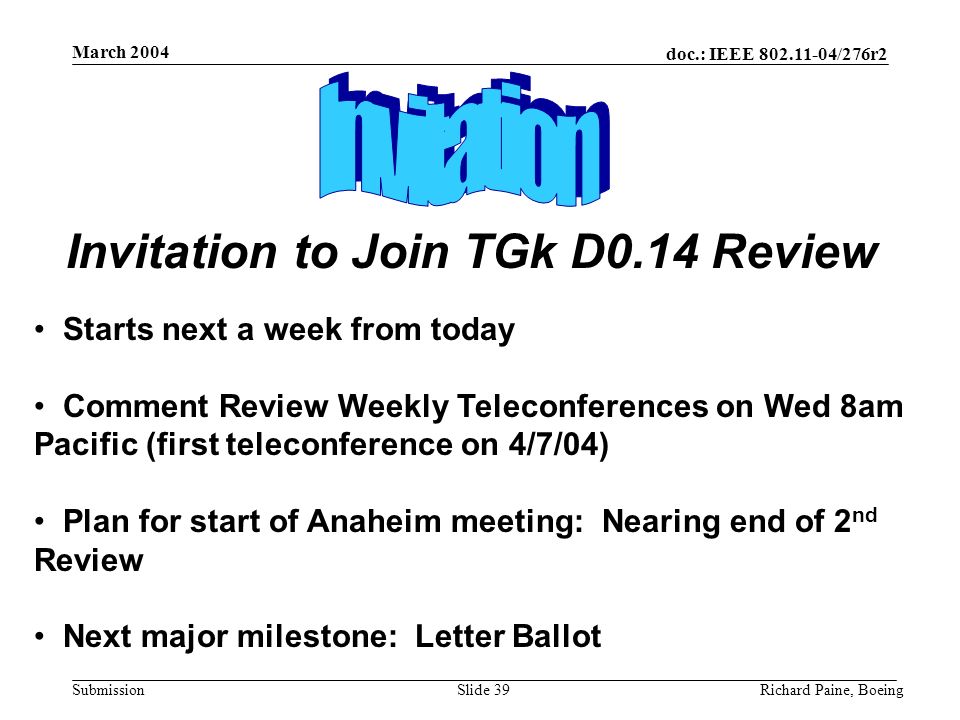 doc.: IEEE /276r2 Submission March 2004 Richard Paine, BoeingSlide 39 Starts next a week from today Comment Review Weekly Teleconferences on Wed 8am Pacific (first teleconference on 4/7/04) Plan for start of Anaheim meeting: Nearing end of 2 nd Review Next major milestone: Letter Ballot Invitation to Join TGk D0.14 Review