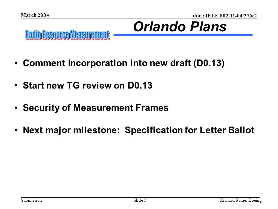 doc.: IEEE /276r2 Submission March 2004 Richard Paine, BoeingSlide 5 Comment Incorporation into new draft (D0.13) Start new TG review on D0.13 Security of Measurement Frames Next major milestone: Specification for Letter Ballot Orlando Plans