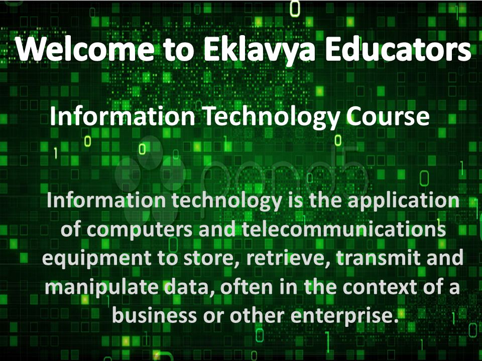 Information Technology Course Information technology is the application of computers and telecommunications equipment to store, retrieve, transmit and manipulate data, often in the context of a business or other enterprise.