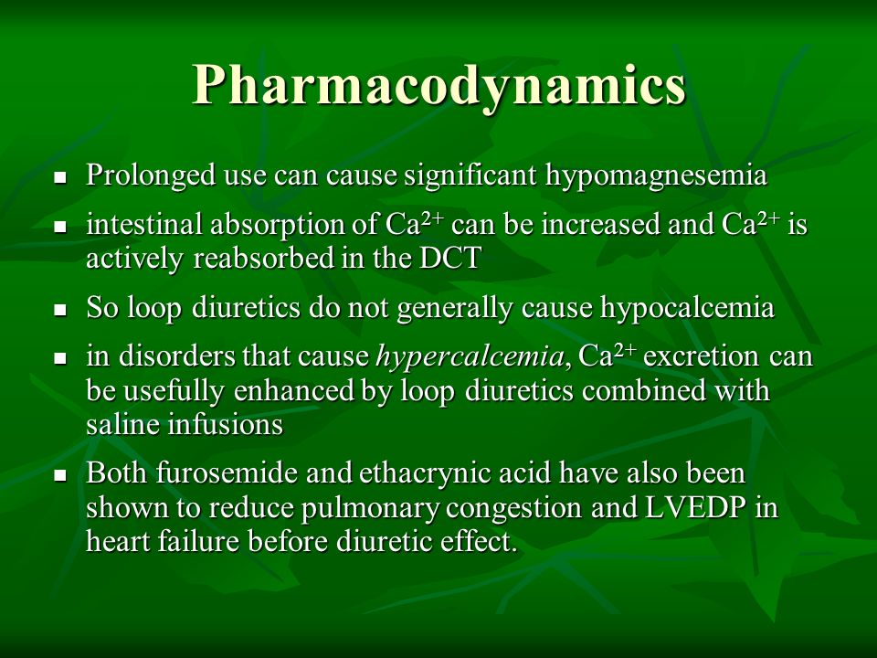 Prolonged use can cause significant hypomagnesemia Prolonged use can cause significant hypomagnesemia intestinal absorption of Ca 2+ can be increased and Ca 2+ is actively reabsorbed in the DCT intestinal absorption of Ca 2+ can be increased and Ca 2+ is actively reabsorbed in the DCT So loop diuretics do not generally cause hypocalcemia So loop diuretics do not generally cause hypocalcemia in disorders that cause hypercalcemia, Ca 2+ excretion can be usefully enhanced by loop diuretics combined with saline infusions in disorders that cause hypercalcemia, Ca 2+ excretion can be usefully enhanced by loop diuretics combined with saline infusions Both furosemide and ethacrynic acid have also been shown to reduce pulmonary congestion and LVEDP in heart failure before diuretic effect.