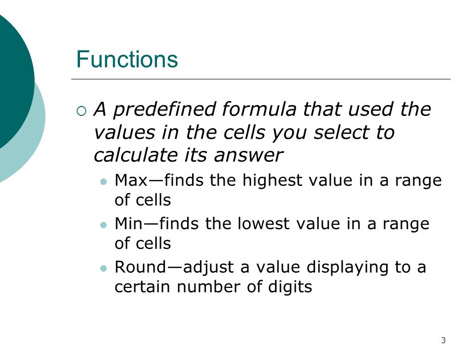 3 Functions  A predefined formula that used the values in the cells you select to calculate its answer Max—finds the highest value in a range of cells Min—finds the lowest value in a range of cells Round—adjust a value displaying to a certain number of digits