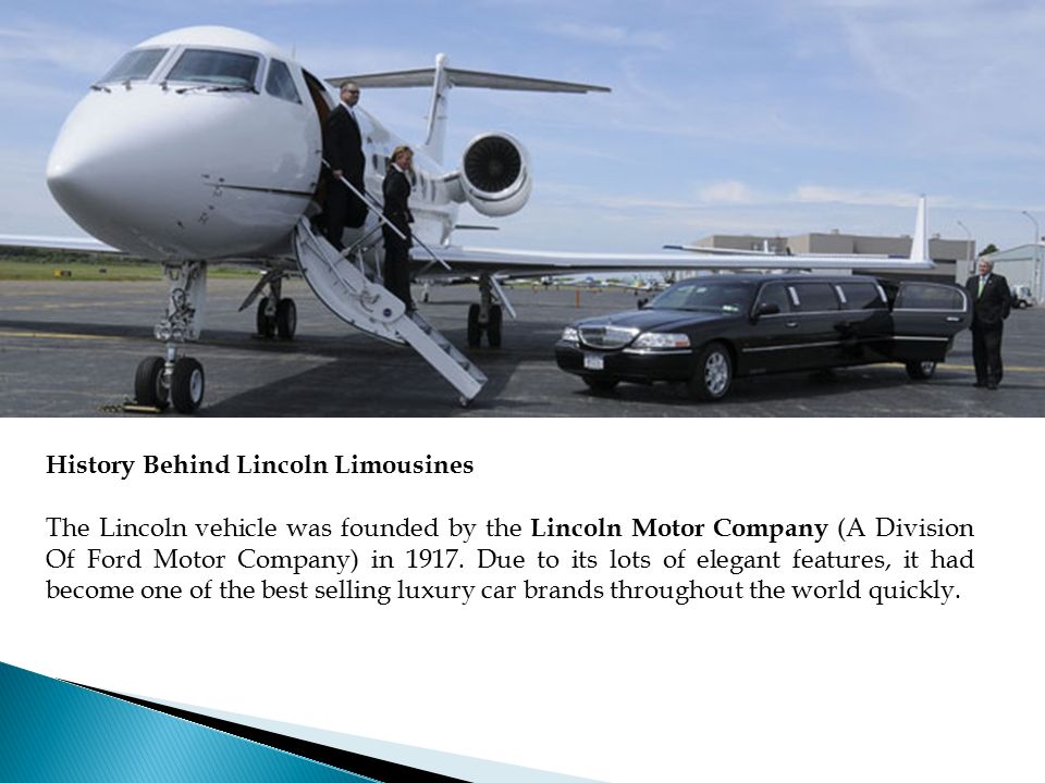 History Behind Lincoln Limousines The Lincoln vehicle was founded by the Lincoln Motor Company (A Division Of Ford Motor Company) in 1917.