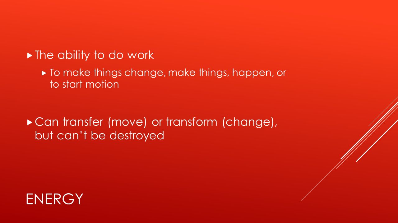 ENERGY  The ability to do work  To make things change, make things, happen, or to start motion  Can transfer (move) or transform (change), but can’t be destroyed