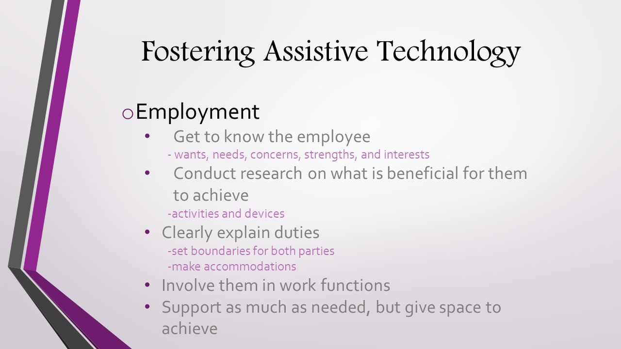 Fostering Assistive Technology o Employment Get to know the employee - wants, needs, concerns, strengths, and interests Conduct research on what is beneficial for them to achieve -activities and devices Clearly explain duties -set boundaries for both parties -make accommodations Involve them in work functions Support as much as needed, but give space to achieve
