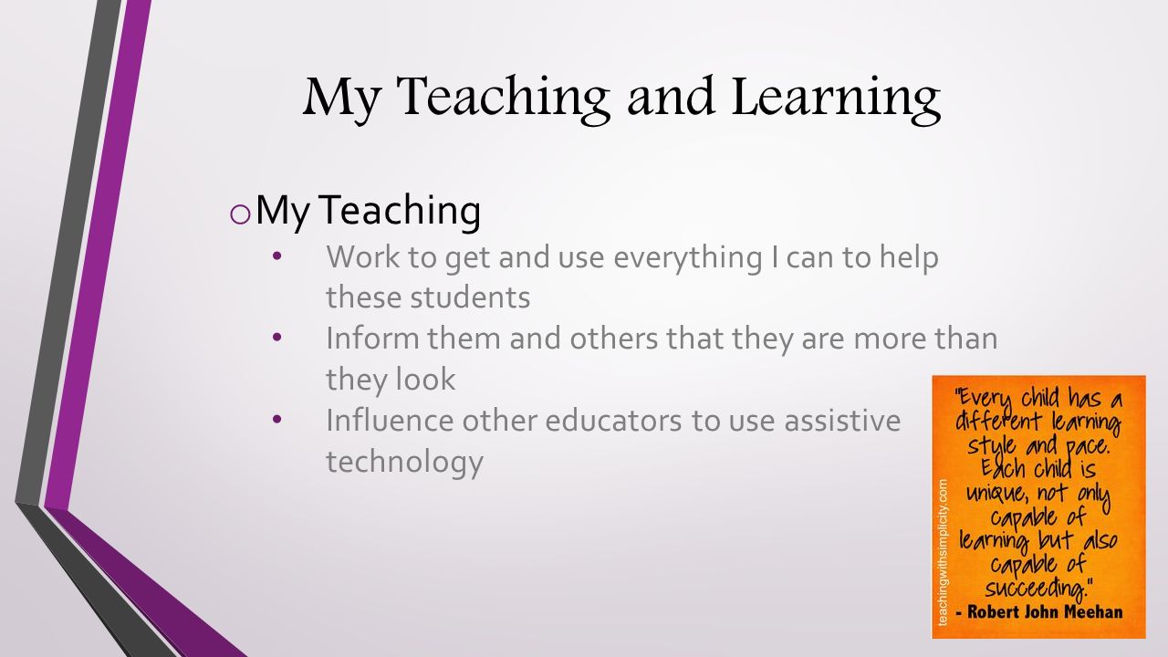 My Teaching and Learning o My Teaching Work to get and use everything I can to help these students Inform them and others that they are more than they look Influence other educators to use assistive technology