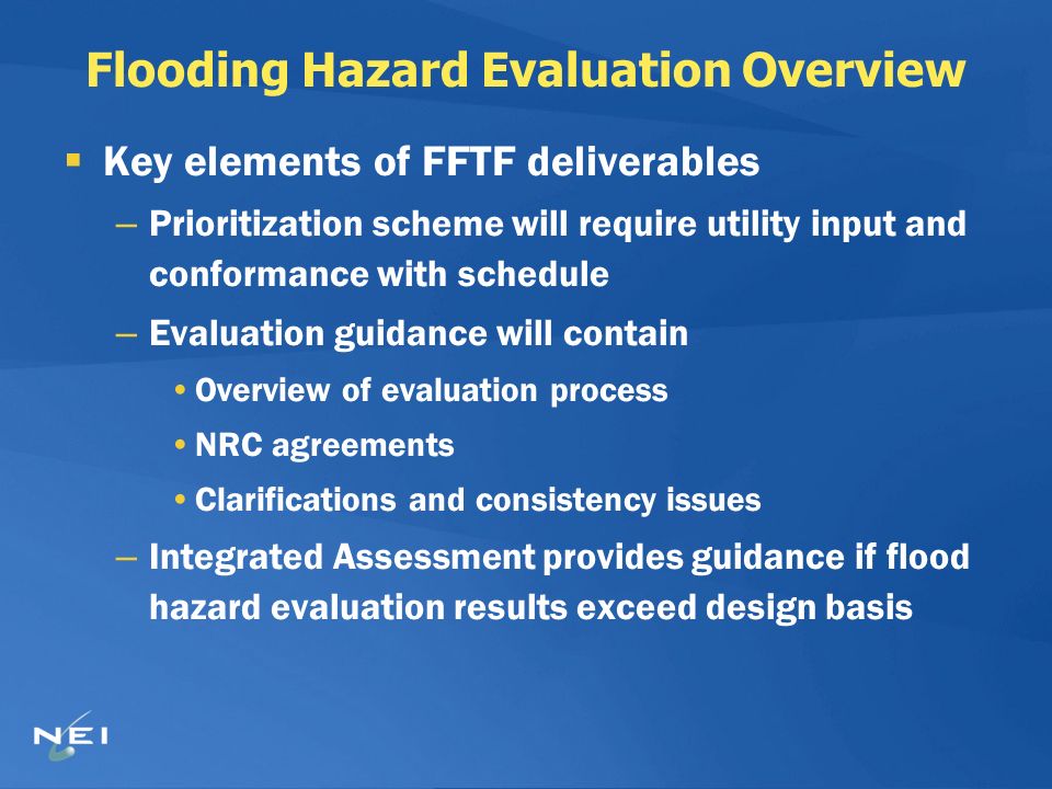 Flooding Hazard Evaluation Overview  Key elements of FFTF deliverables – Prioritization scheme will require utility input and conformance with schedule – Evaluation guidance will contain Overview of evaluation process NRC agreements Clarifications and consistency issues – Integrated Assessment provides guidance if flood hazard evaluation results exceed design basis
