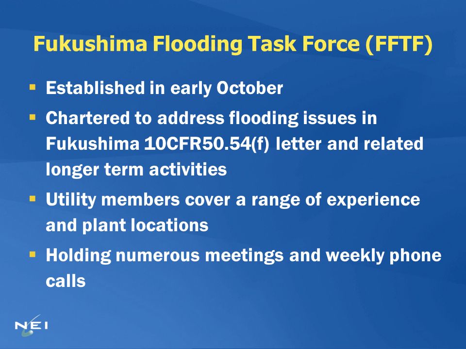 Fukushima Flooding Task Force (FFTF)  Established in early October  Chartered to address flooding issues in Fukushima 10CFR50.54(f) letter and related longer term activities  Utility members cover a range of experience and plant locations  Holding numerous meetings and weekly phone calls