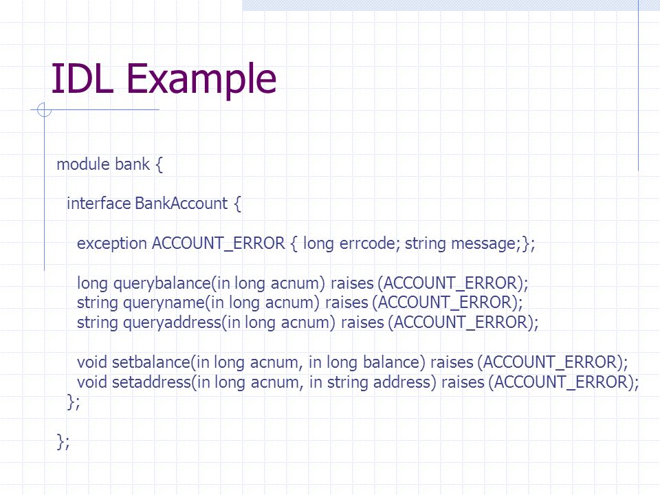 IDL Example module bank { interface BankAccount { exception ACCOUNT_ERROR { long errcode; string message;}; long querybalance(in long acnum) raises (ACCOUNT_ERROR); string queryname(in long acnum) raises (ACCOUNT_ERROR); string queryaddress(in long acnum) raises (ACCOUNT_ERROR); void setbalance(in long acnum, in long balance) raises (ACCOUNT_ERROR); void setaddress(in long acnum, in string address) raises (ACCOUNT_ERROR); };