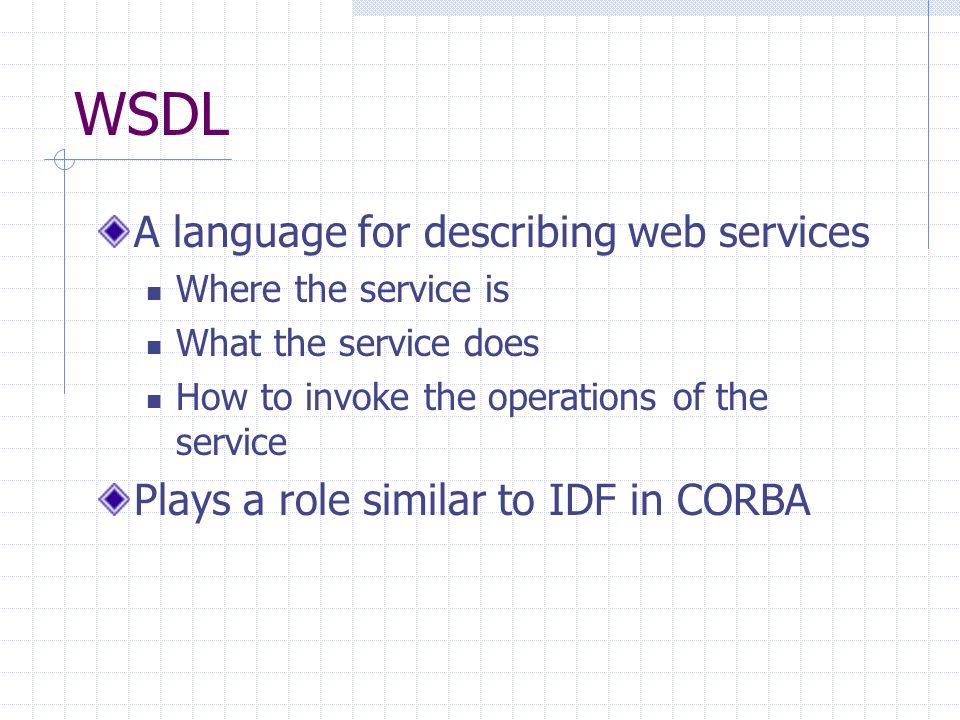 WSDL A language for describing web services Where the service is What the service does How to invoke the operations of the service Plays a role similar to IDF in CORBA